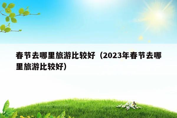 2023年春节去哪里旅游比较好(探寻2023年春节最佳旅游胜地)